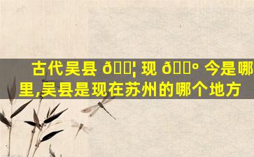 古代吴县 🐦 现 🌺 今是哪里,吴县是现在苏州的哪个地方